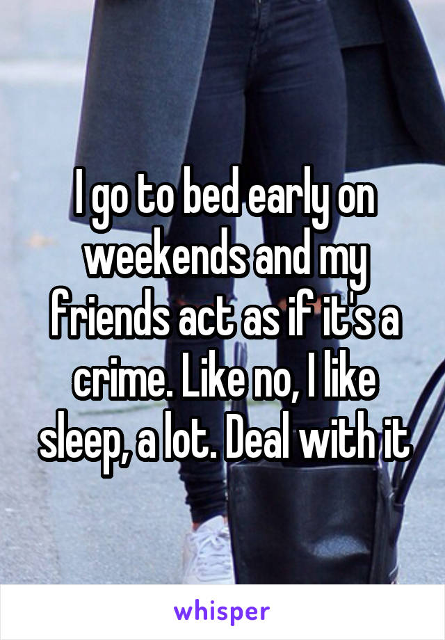 I go to bed early on weekends and my friends act as if it's a crime. Like no, I like sleep, a lot. Deal with it