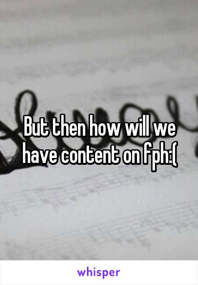 But then how will we have content on fph:(