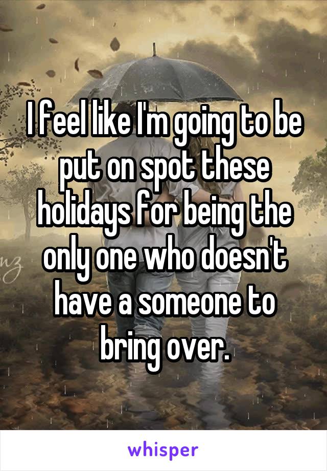 I feel like I'm going to be put on spot these holidays for being the only one who doesn't have a someone to bring over.