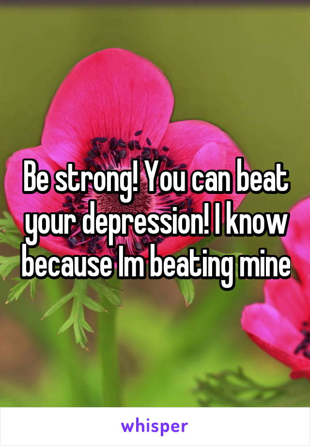 Be strong! You can beat your depression! I know because Im beating mine