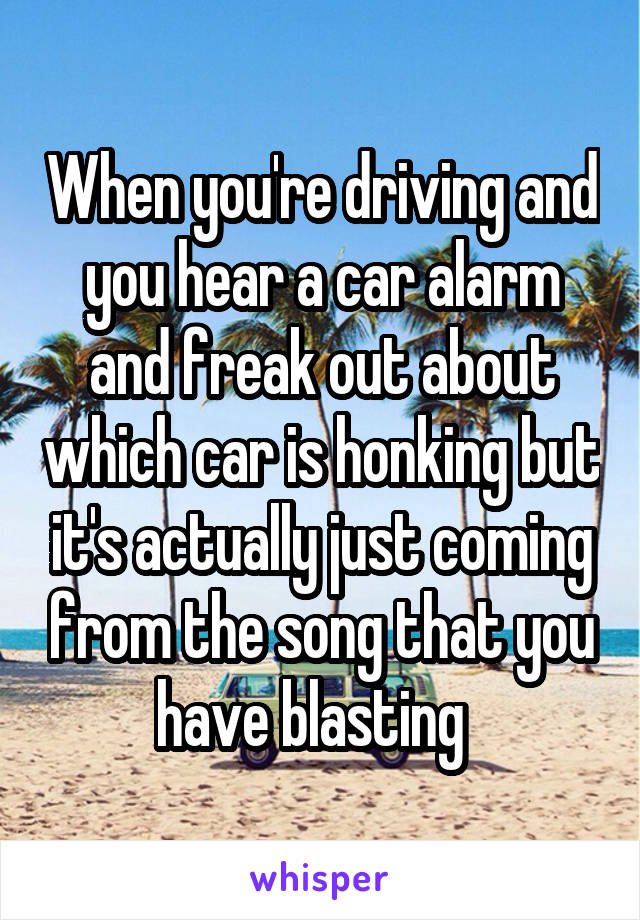 When you're driving and you hear a car alarm and freak out about which car is honking but it's actually just coming from the song that you have blasting  