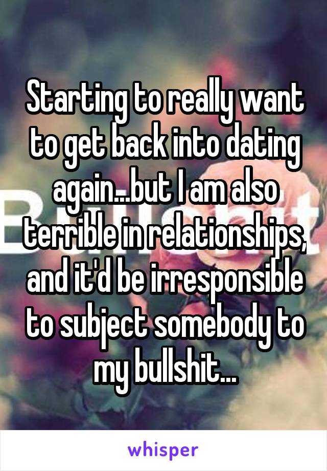 Starting to really want to get back into dating again...but I am also terrible in relationships, and it'd be irresponsible to subject somebody to my bullshit...