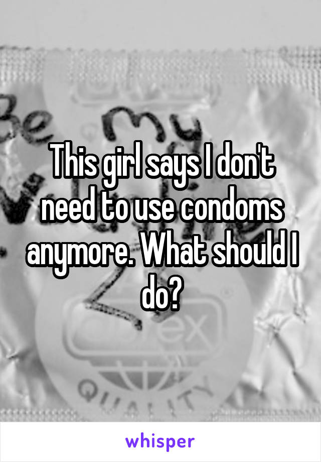 This girl says I don't need to use condoms anymore. What should I do?