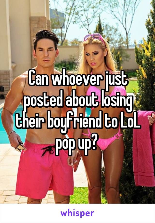 Can whoever just posted about losing their boyfriend to LoL pop up? 