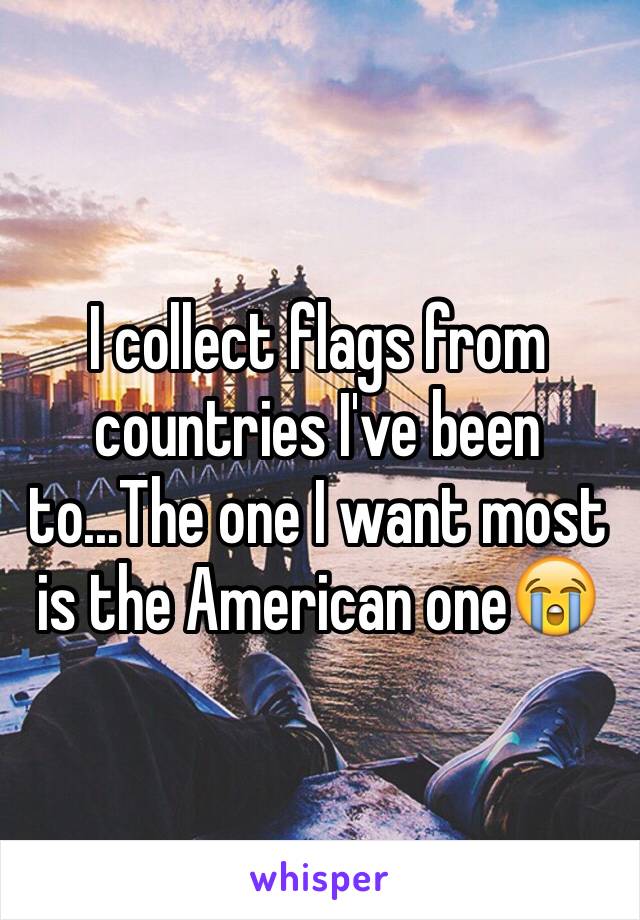 I collect flags from countries I've been to...The one I want most is the American one😭