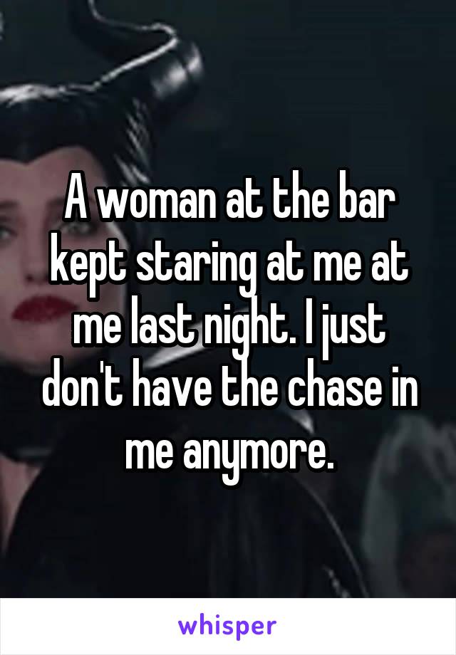 A woman at the bar kept staring at me at me last night. I just don't have the chase in me anymore.