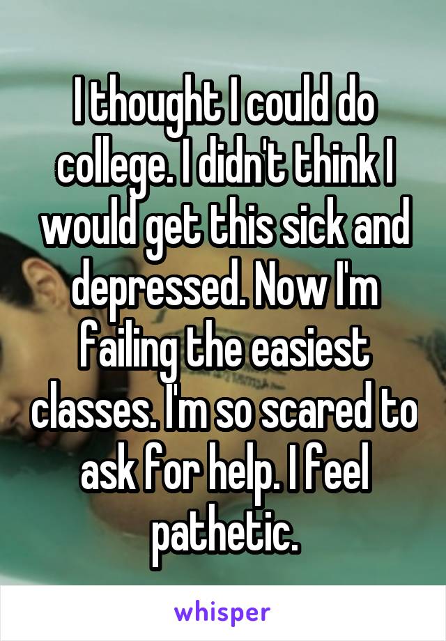 I thought I could do college. I didn't think I would get this sick and depressed. Now I'm failing the easiest classes. I'm so scared to ask for help. I feel pathetic.