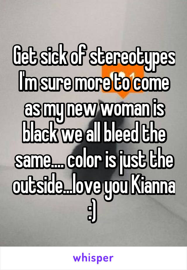 Get sick of stereotypes I'm sure more to come as my new woman is black we all bleed the same.... color is just the outside...love you Kianna :) 