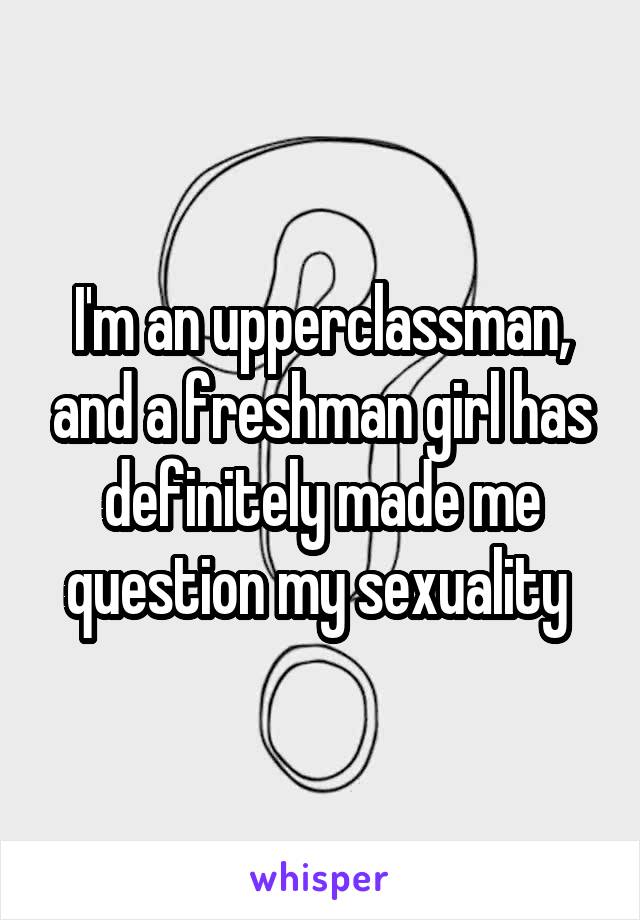 I'm an upperclassman, and a freshman girl has definitely made me question my sexuality 
