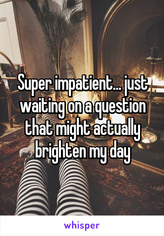 Super impatient... just waiting on a question that might actually brighten my day