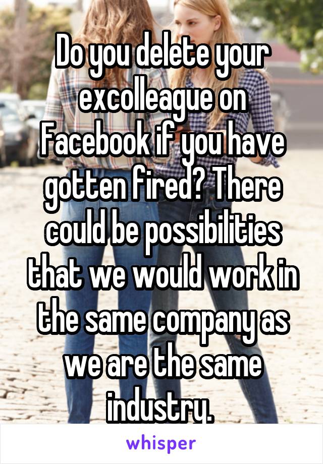 Do you delete your excolleague on Facebook if you have gotten fired? There could be possibilities that we would work in the same company as we are the same industry. 