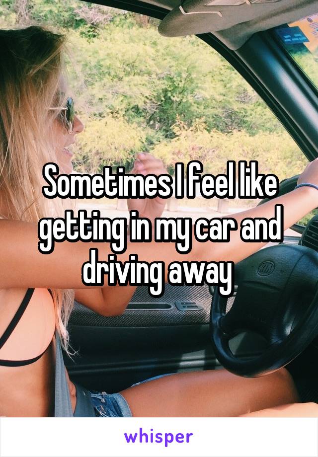 Sometimes I feel like getting in my car and driving away 