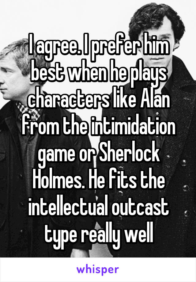 I agree. I prefer him best when he plays characters like Alan from the intimidation game or Sherlock Holmes. He fits the intellectual outcast type really well