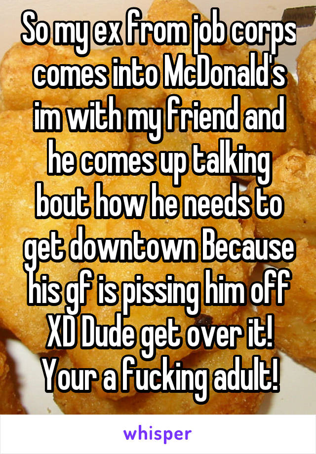 So my ex from job corps comes into McDonald's im with my friend and he comes up talking bout how he needs to get downtown Because his gf is pissing him off XD Dude get over it! Your a fucking adult!
