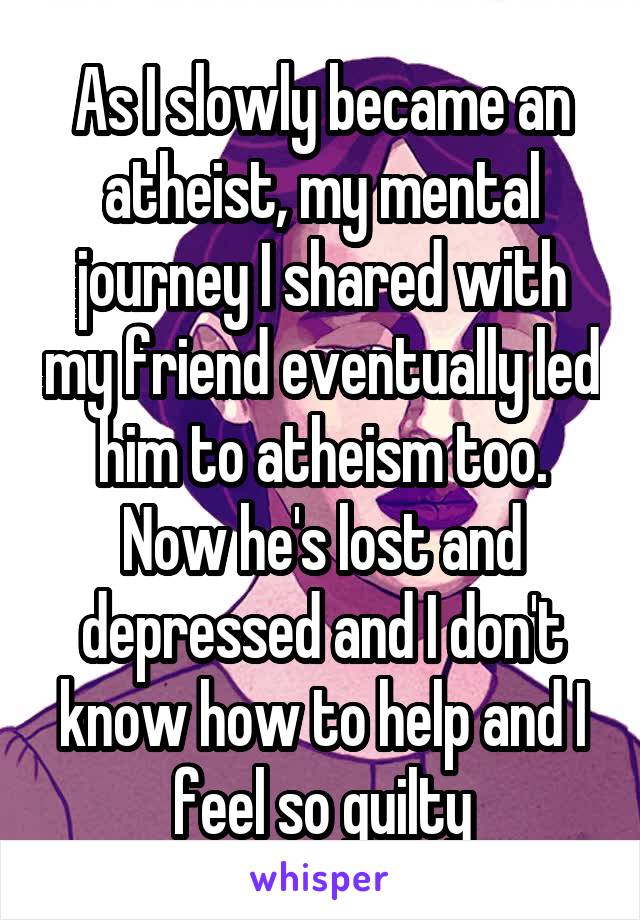 As I slowly became an atheist, my mental journey I shared with my friend eventually led him to atheism too. Now he's lost and depressed and I don't know how to help and I feel so guilty