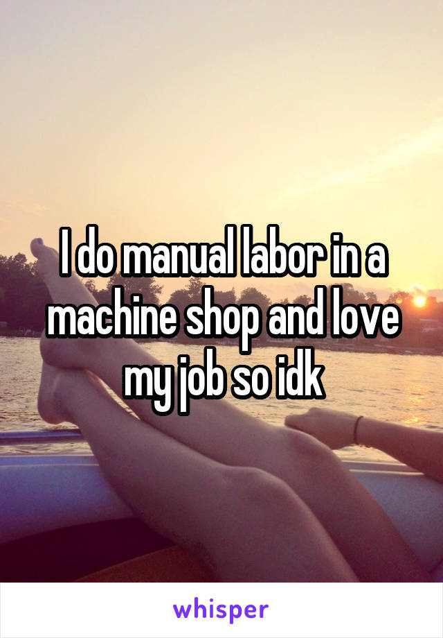 I do manual labor in a machine shop and love my job so idk