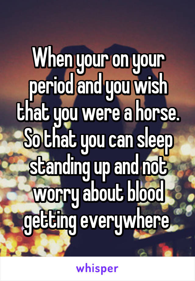 When your on your period and you wish that you were a horse. So that you can sleep standing up and not worry about blood getting everywhere 