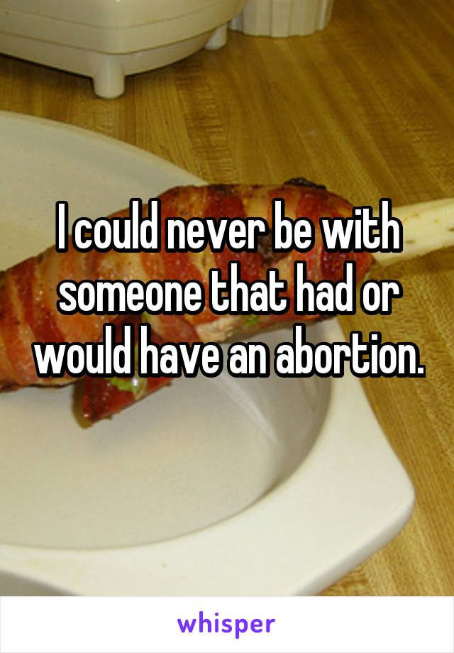I could never be with someone that had or would have an abortion. 