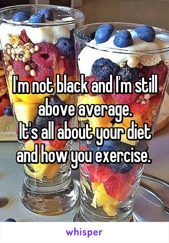 I'm not black and I'm still above average.
It's all about your diet and how you exercise. 