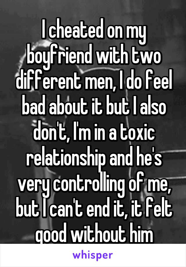 I cheated on my boyfriend with two different men, I do feel bad about it but I also don't, I'm in a toxic relationship and he's very controlling of me, but I can't end it, it felt good without him