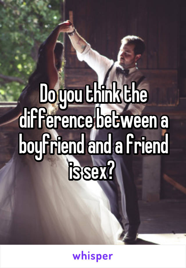 Do you think the difference between a boyfriend and a friend is sex? 