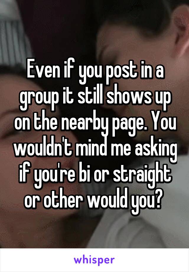 Even if you post in a group it still shows up on the nearby page. You wouldn't mind me asking if you're bi or straight or other would you? 