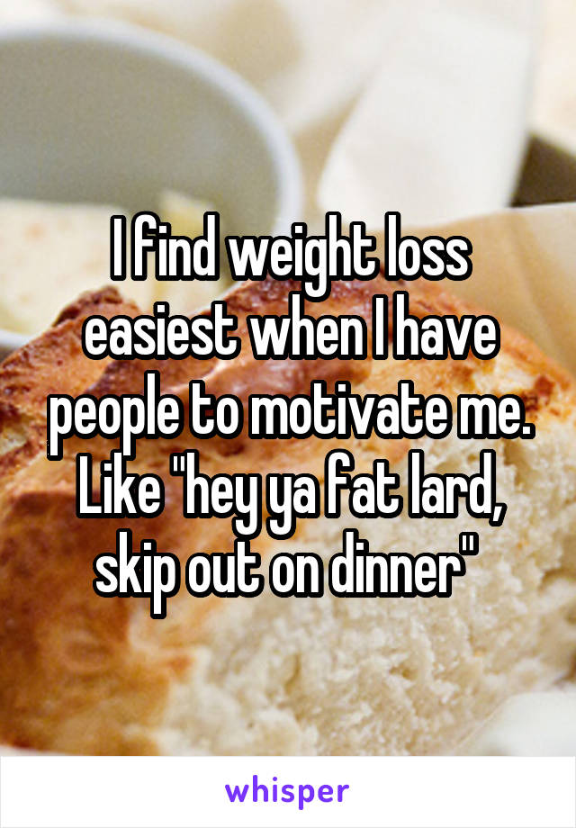 I find weight loss easiest when I have people to motivate me. Like "hey ya fat lard, skip out on dinner" 