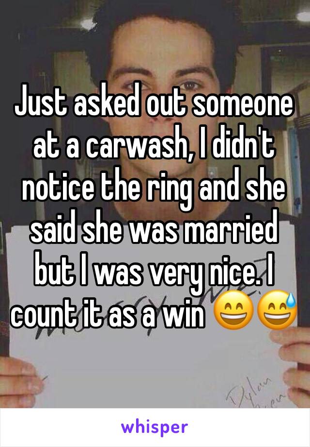 Just asked out someone at a carwash, I didn't notice the ring and she said she was married but I was very nice. I count it as a win 😄😅