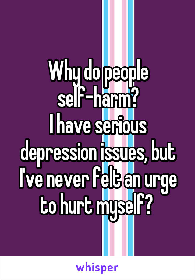 Why do people self-harm?
I have serious depression issues, but I've never felt an urge to hurt myself? 