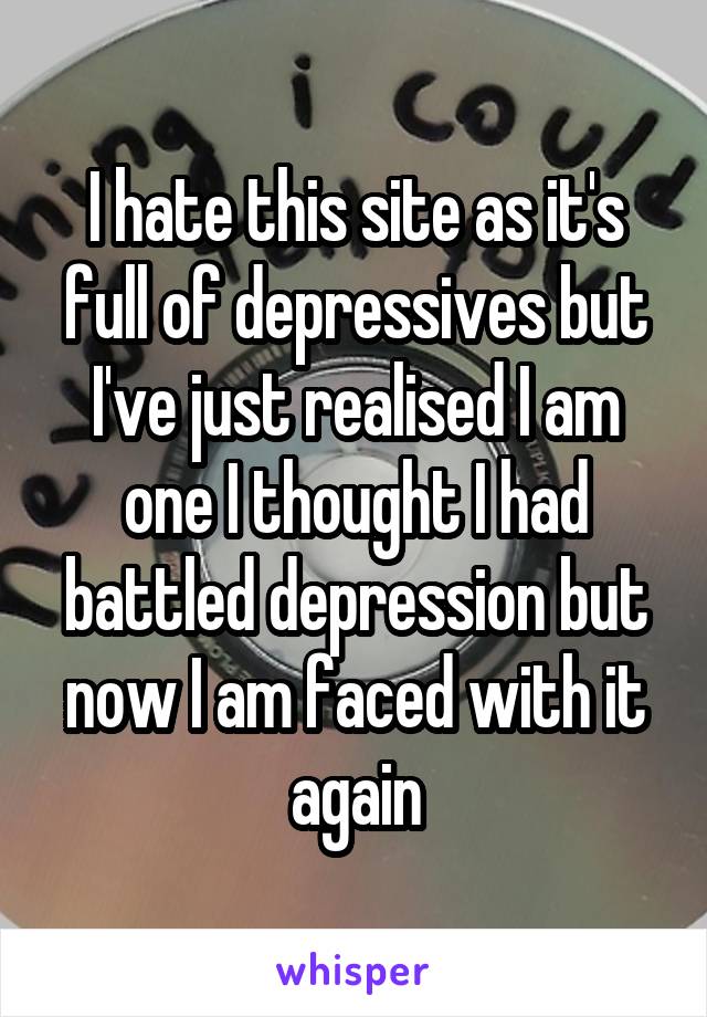 I hate this site as it's full of depressives but I've just realised I am one I thought I had battled depression but now I am faced with it again