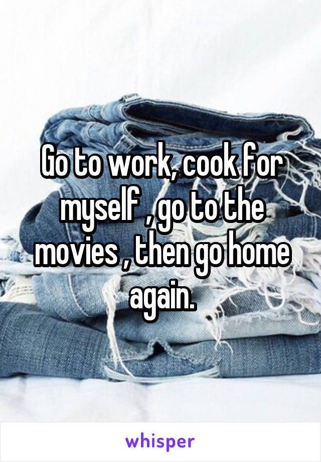 Go to work, cook for myself , go to the movies , then go home again.