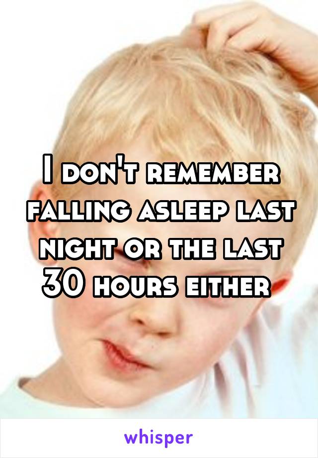 I don't remember falling asleep last night or the last 30 hours either 