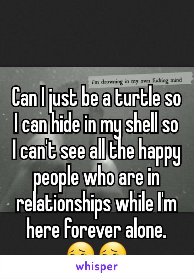 Can I just be a turtle so I can hide in my shell so I can't see all the happy people who are in relationships while I'm here forever alone.
😔😔