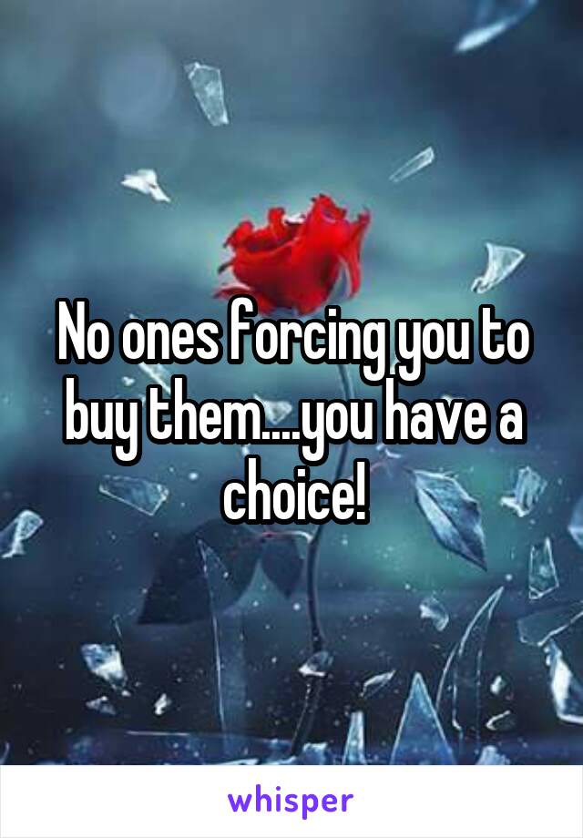 No ones forcing you to buy them....you have a choice!