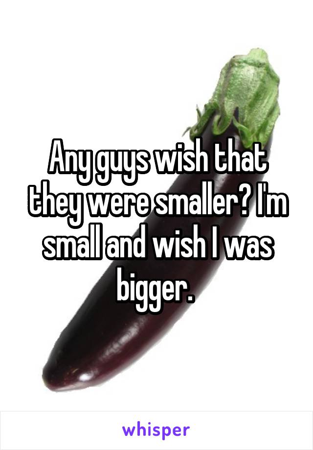 Any guys wish that they were smaller? I'm small and wish I was bigger. 