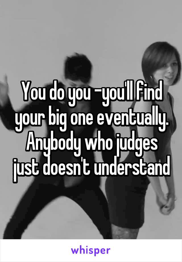 You do you -you'll find your big one eventually. Anybody who judges just doesn't understand