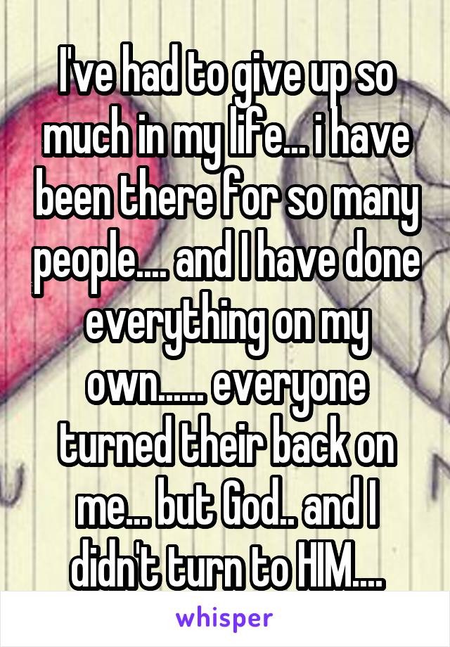 I've had to give up so much in my life... i have been there for so many people.... and I have done everything on my own...... everyone turned their back on me... but God.. and I didn't turn to HIM....