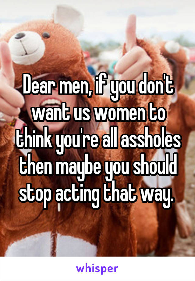 Dear men, if you don't want us women to think you're all assholes then maybe you should stop acting that way. 