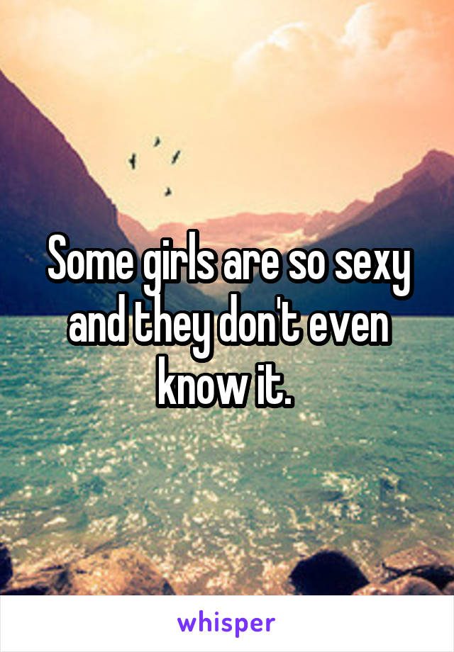 Some girls are so sexy and they don't even know it. 
