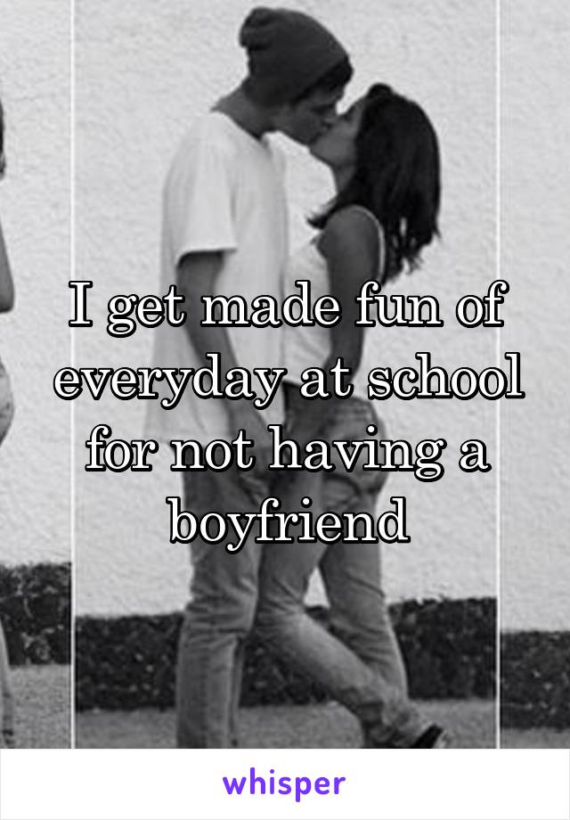 I get made fun of everyday at school for not having a boyfriend