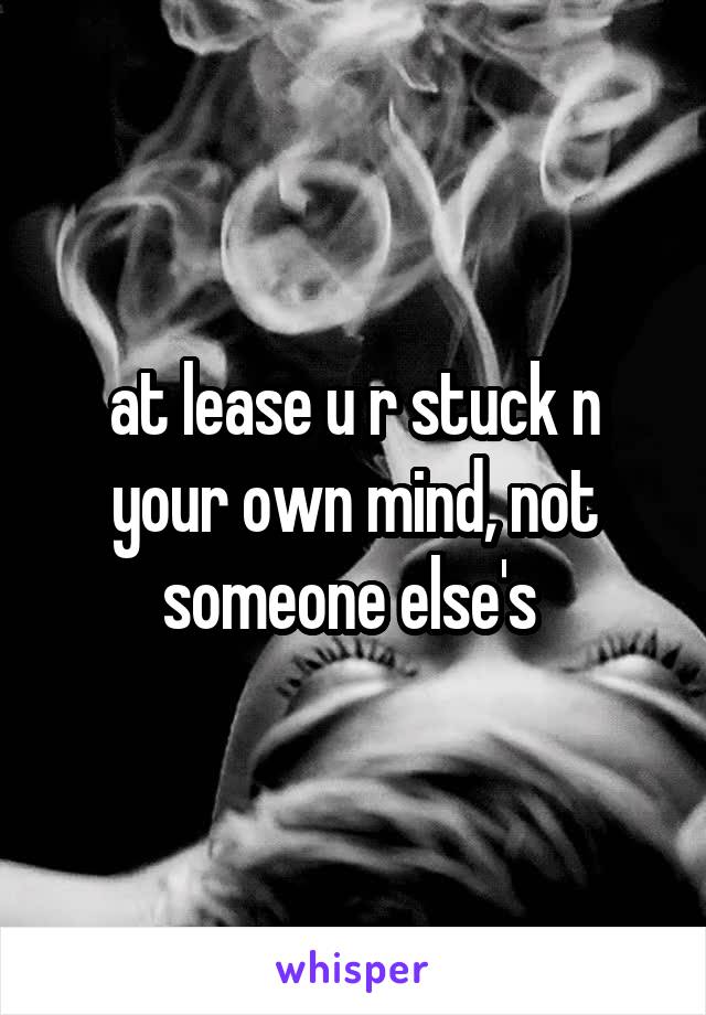 at lease u r stuck n your own mind, not someone else's 