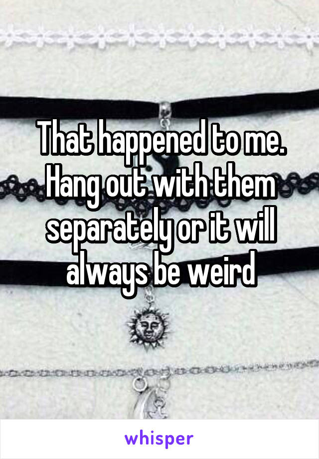 That happened to me. Hang out with them separately or it will always be weird
