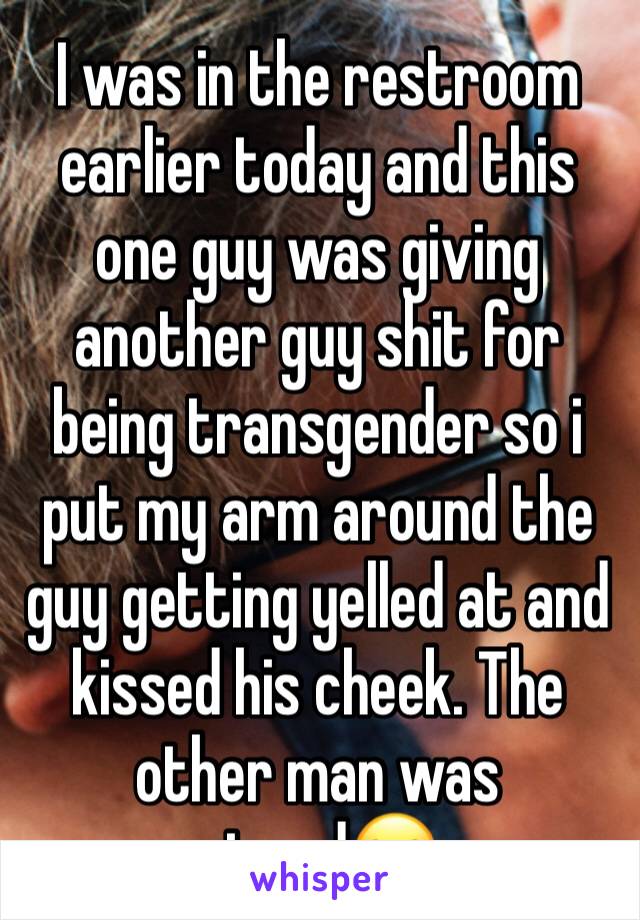 I was in the restroom earlier today and this one guy was giving another guy shit for being transgender so i put my arm around the guy getting yelled at and kissed his cheek. The other man was pissed😂