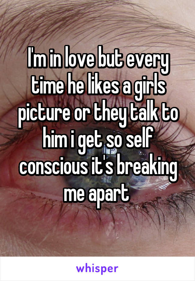 I'm in love but every time he likes a girls picture or they talk to him i get so self conscious it's breaking me apart 

