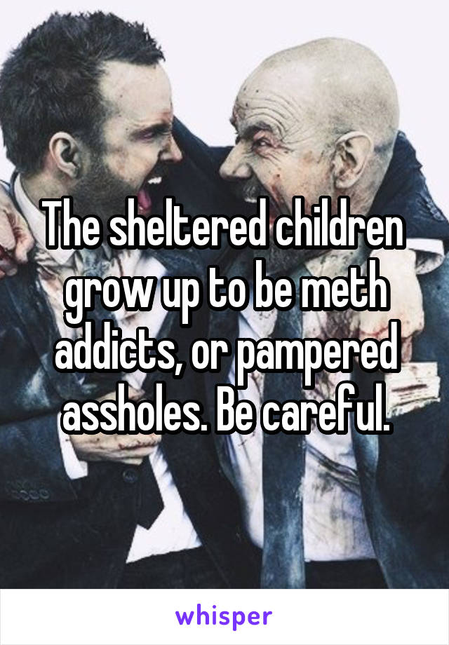The sheltered children  grow up to be meth addicts, or pampered assholes. Be careful.
