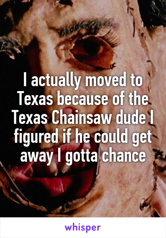 I actually moved to Texas because of the Texas Chainsaw dude I figured if he could get away I gotta chance