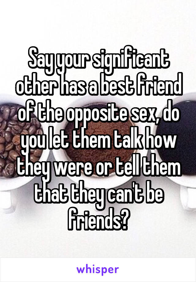 Say your significant other has a best friend of the opposite sex, do you let them talk how they were or tell them that they can't be friends?