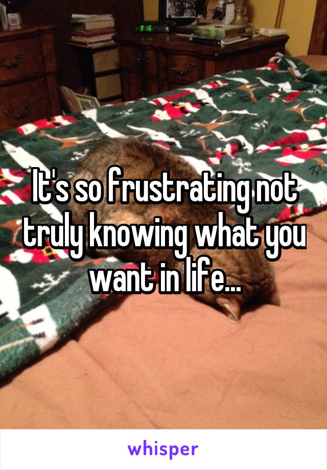 It's so frustrating not truly knowing what you want in life...