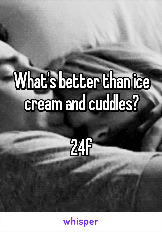 What's better than ice cream and cuddles?

24f