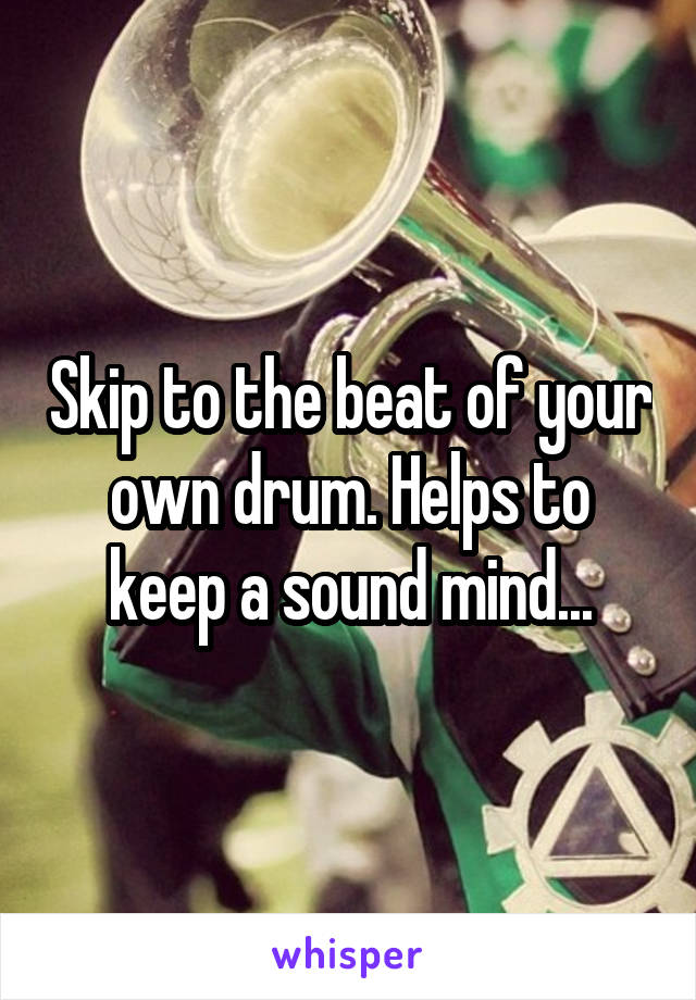 Skip to the beat of your own drum. Helps to keep a sound mind...